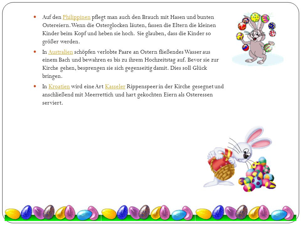 Auf den Philippinen pflegt man auch den Brauch mit Hasen und bunten Ostereiern. Wenn die Osterglocken läuten, fassen die Eltern die kleinen Kinder beim Kopf und heben sie hoch. Sie glauben, dass die Kinder so größer werden.