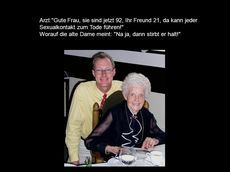 Arzt. Gute Frau, sie sind jetzt 92, Ihr Freund 21, da kann jeder Sexualkontakt zum Tode führen! Worauf die alte Dame meint: Na ja, dann stirbt er halt!