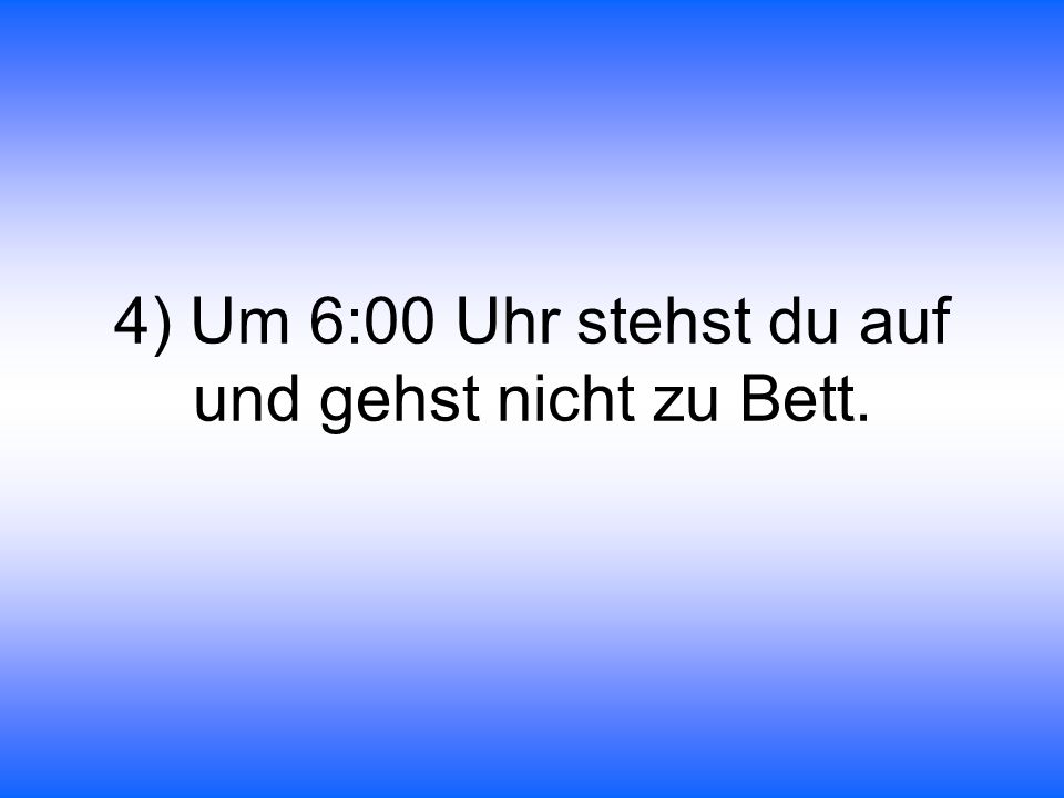 4) Um 6:00 Uhr stehst du auf und gehst nicht zu Bett.