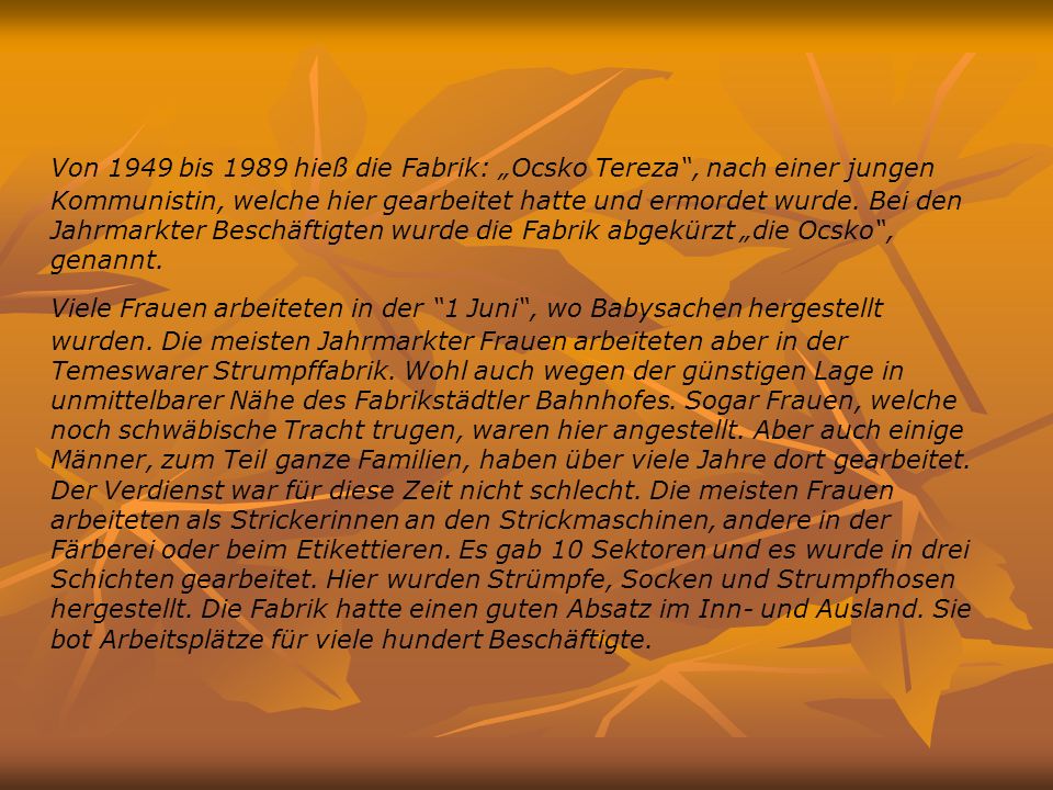 Von 1949 bis 1989 hieß die Fabrik: „Ocsko Tereza , nach einer jungen Kommunistin, welche hier gearbeitet hatte und ermordet wurde. Bei den Jahrmarkter Beschäftigten wurde die Fabrik abgekürzt „die Ocsko , genannt.