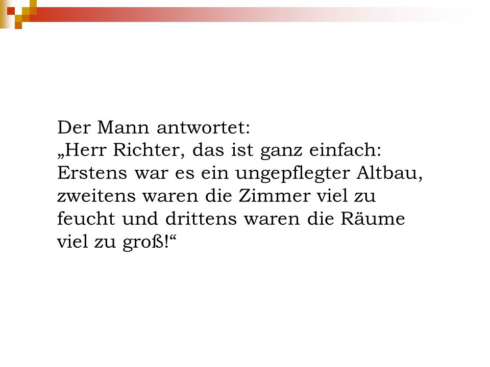 Der Mann antwortet: „Herr Richter, das ist ganz einfach: Erstens war es ein ungepflegter Altbau, zweitens waren die Zimmer viel zu feucht und drittens waren die Räume viel zu groß!