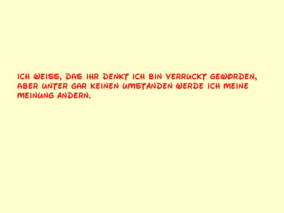 Ich weiß, das ihr denkt ich bin verrückt geworden, aber unter gar keinen Umständen werde ich meine Meinung ändern.