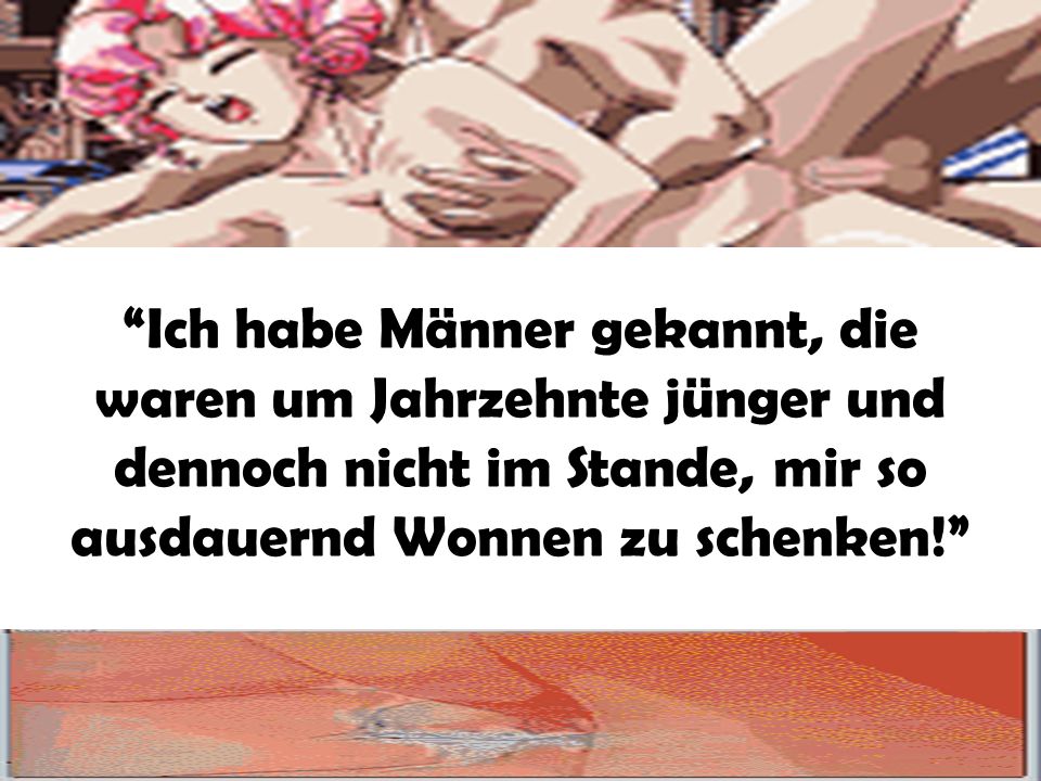 Ich habe Männer gekannt, die waren um Jahrzehnte jünger und dennoch nicht im Stande, mir so ausdauernd Wonnen zu schenken!