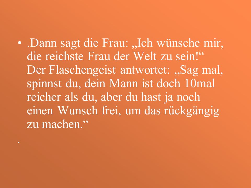 .Dann sagt die Frau: „Ich wünsche mir, die reichste Frau der Welt zu sein! Der Flaschengeist antwortet: „Sag mal, spinnst du, dein Mann ist doch 10mal reicher als du, aber du hast ja noch einen Wunsch frei, um das rückgängig zu machen.