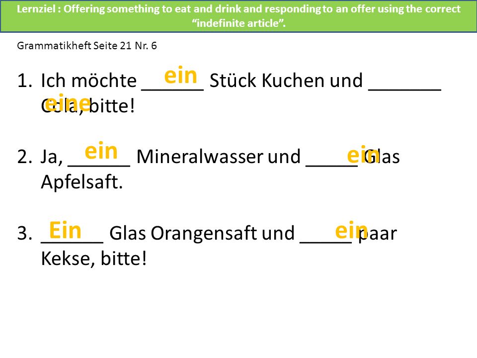 Lernziel : Offering something to eat and drink and responding to an offer using the correct indefinite article .