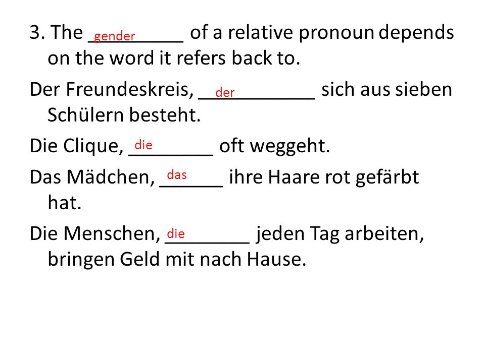 3. The _________ of a relative pronoun depends on the word it refers back to. Der Freundeskreis, ___________ sich aus sieben Schülern besteht. Die Clique, ________ oft weggeht. Das Mädchen, ______ ihre Haare rot gefärbt hat. Die Menschen, ________ jeden Tag arbeiten, bringen Geld mit nach Hause.