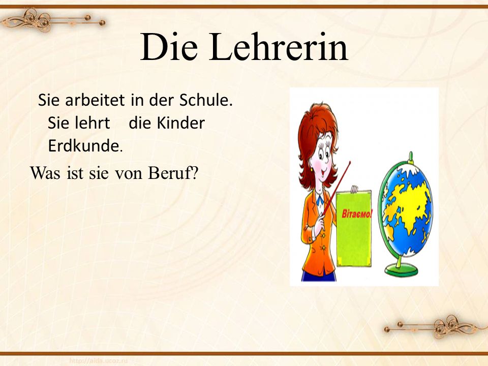Die Lehrerin Sie arbeitet in der Schule. Sie lehrt die Kinder Erdkunde. Was ist sie von Beruf
