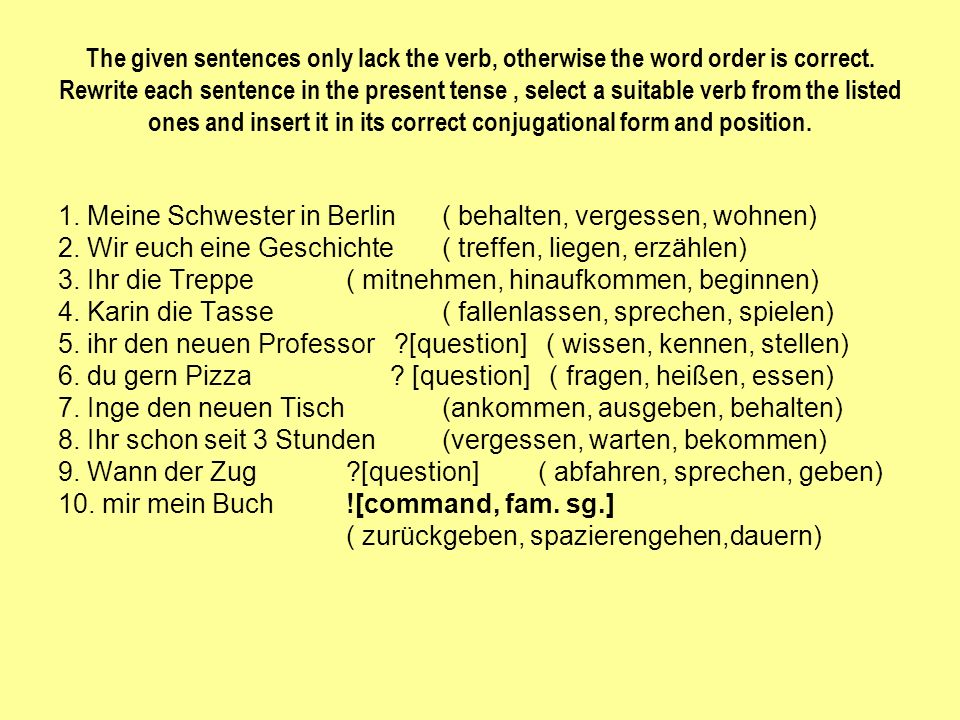 The given sentences only lack the verb, otherwise the word order is correct. Rewrite each sentence in the present tense , select a suitable verb from the listed ones and insert it in its correct conjugational form and position.