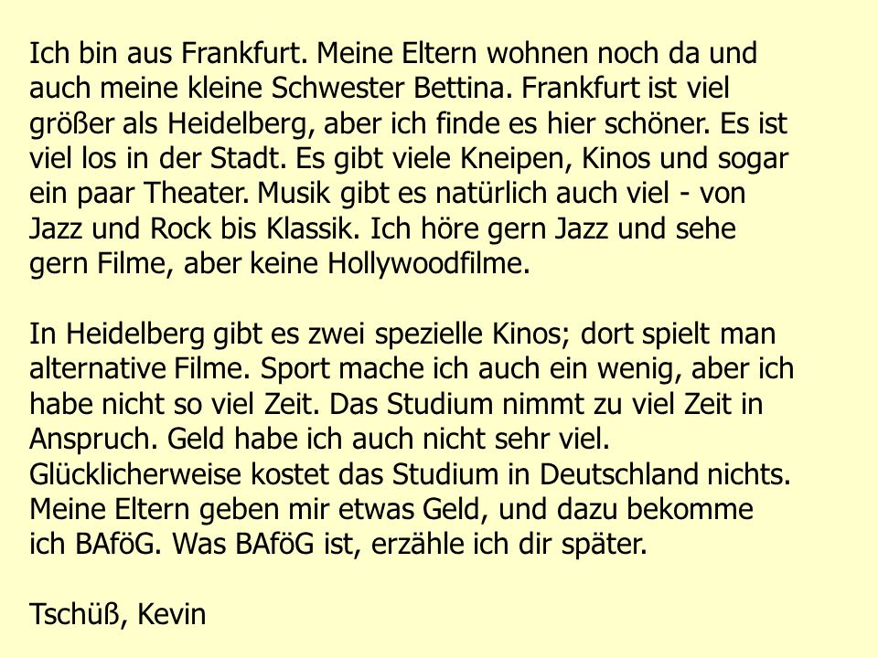 Ich bin aus Frankfurt. Meine Eltern wohnen noch da und auch meine kleine Schwester Bettina. Frankfurt ist viel größer als Heidelberg, aber ich finde es hier schöner. Es ist viel los in der Stadt. Es gibt viele Kneipen, Kinos und sogar ein paar Theater. Musik gibt es natürlich auch viel - von