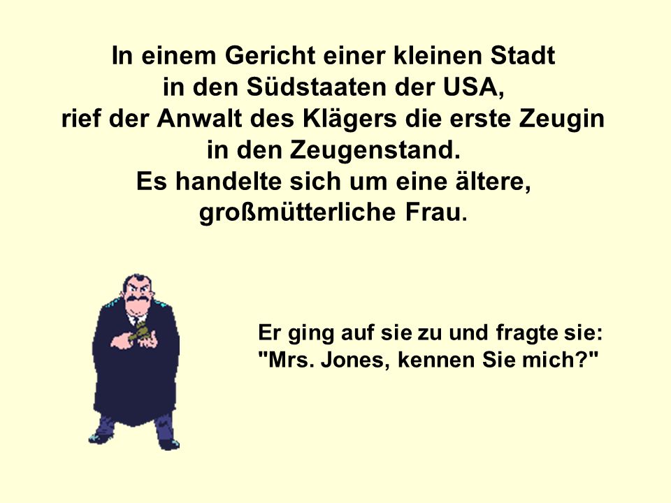 In einem Gericht einer kleinen Stadt in den Südstaaten der USA, rief der Anwalt des Klägers die erste Zeugin in den Zeugenstand. Es handelte sich um eine ältere, großmütterliche Frau.
