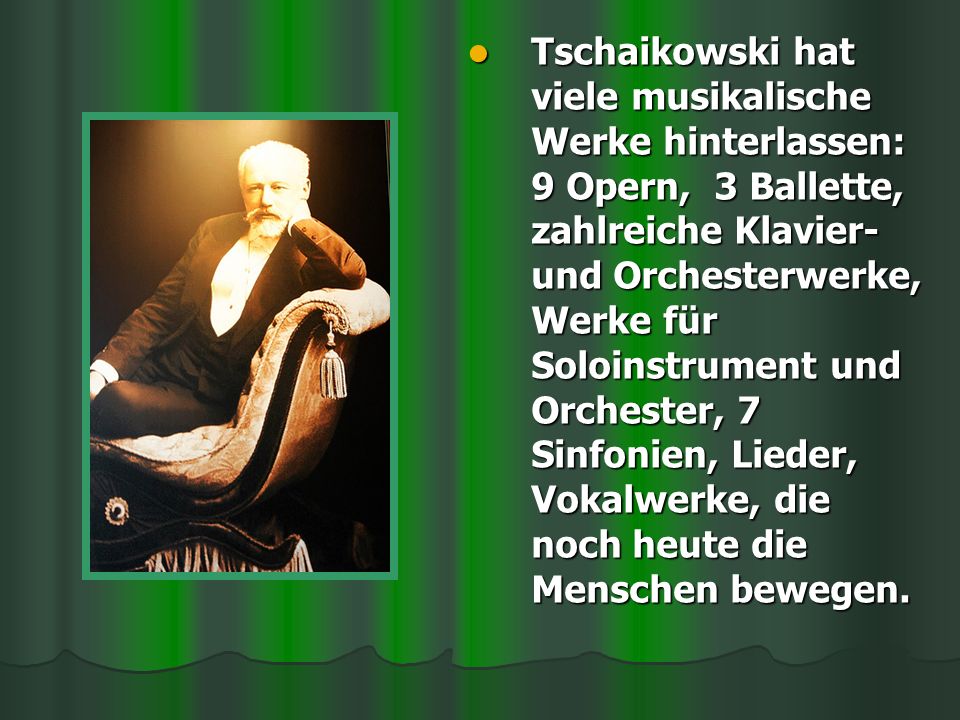 Tschaikowski hat viele musikalische Werke hinterlassen: 9 Opern, 3 Ballette, zahlreiche Klavier- und Orchesterwerke, Werke für Soloinstrument und Orchester, 7 Sinfonien, Lieder, Vokalwerke, die noch heute die Menschen bewegen.