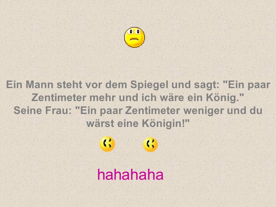 Ein Mann steht vor dem Spiegel und sagt: Ein paar Zentimeter mehr und ich wäre ein König. Seine Frau: Ein paar Zentimeter weniger und du wärst eine Königin!