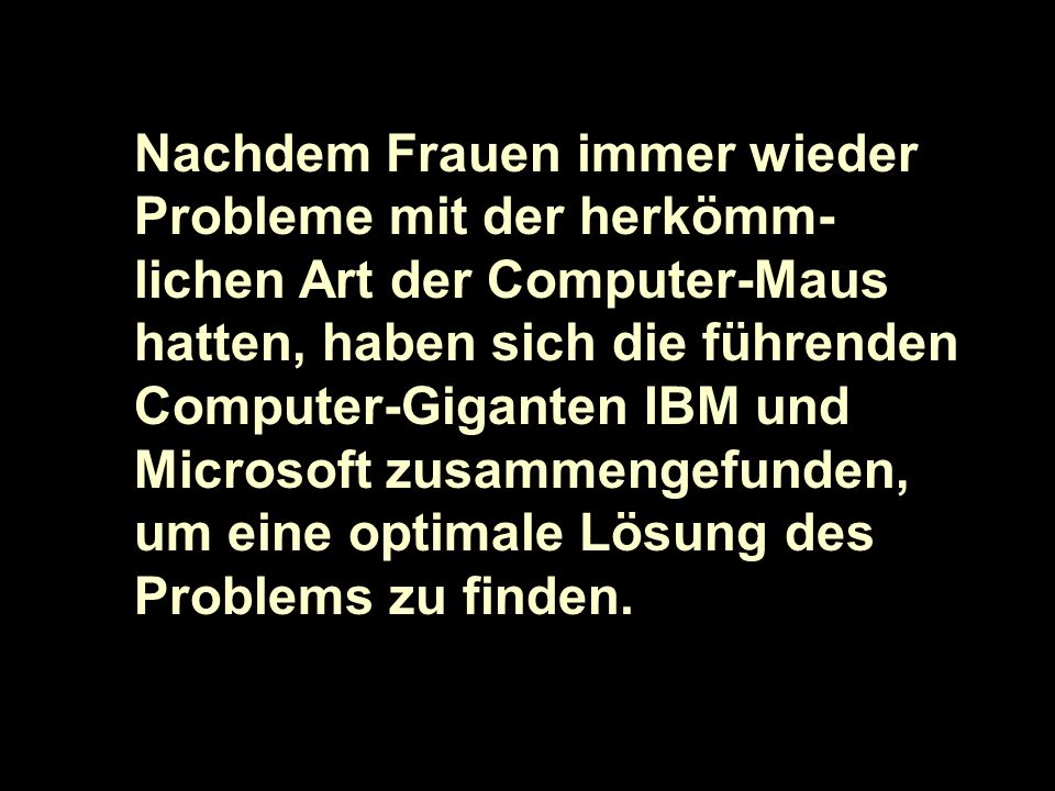 Nachdem Frauen immer wieder Probleme mit der herkömm-lichen Art der Computer-Maus hatten, haben sich die führenden Computer-Giganten IBM und Microsoft zusammengefunden, um eine optimale Lösung des Problems zu finden.