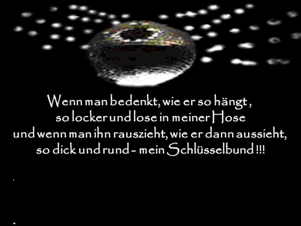 Wenn man bedenkt, wie er so hängt , so locker und lose in meiner Hose und wenn man ihn rauszieht, wie er dann aussieht, so dick und rund - mein Schlüsselbund !!!