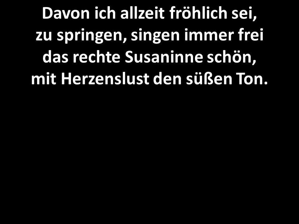 Davon ich allzeit fröhlich sei, zu springen, singen immer frei das rechte Susaninne schön, mit Herzenslust den süßen Ton.