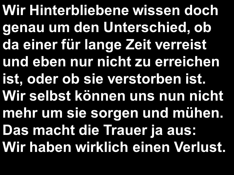 Wir Hinterbliebene wissen doch genau um den Unterschied, ob da einer für lange Zeit verreist und eben nur nicht zu erreichen ist, oder ob sie verstorben ist.