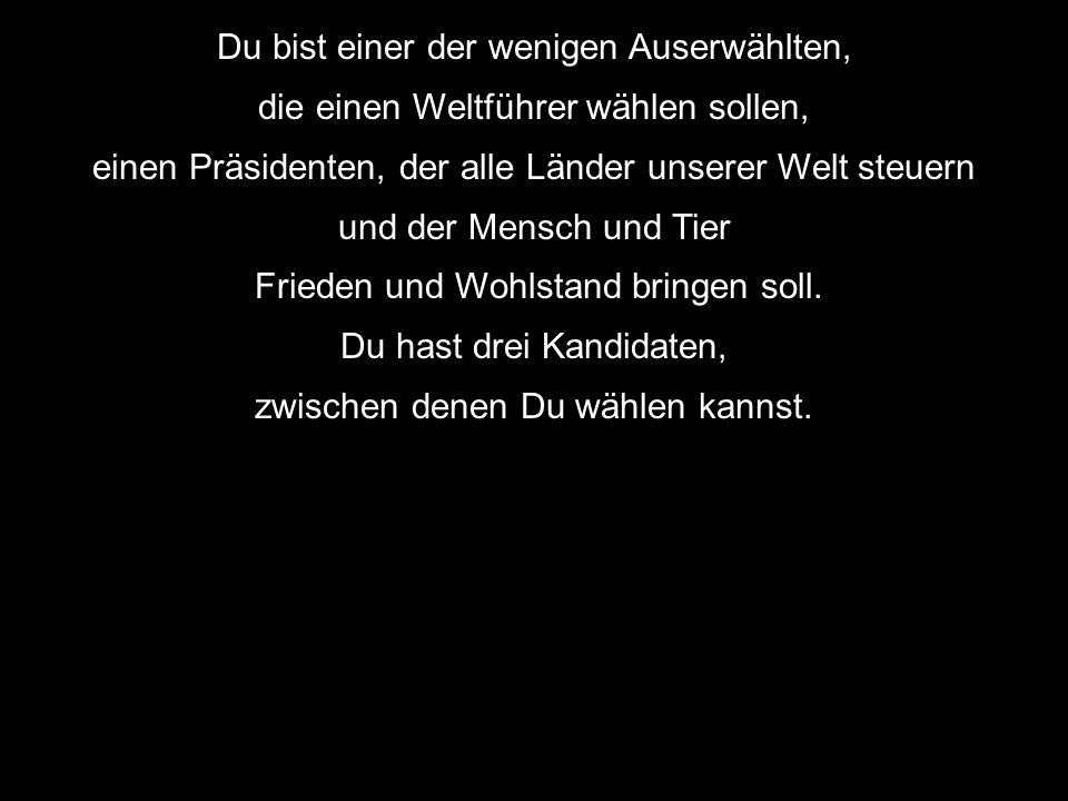 Du bist einer der wenigen Auserwählten, die einen Weltführer wählen sollen, einen Präsidenten, der alle Länder unserer Welt steuern und der Mensch und Tier Frieden und Wohlstand bringen soll.