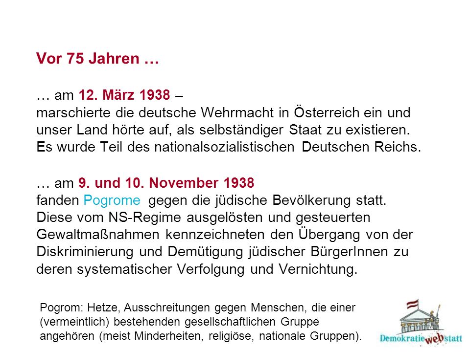 Vor 75 Jahren … … am 12. März 1938 – marschierte die deutsche Wehrmacht in Österreich ein und unser Land hörte auf, als selbständiger Staat zu existieren. Es wurde Teil des nationalsozialistischen Deutschen Reichs. … am 9. und 10. November 1938 fanden gegen die jüdische Bevölkerung statt. Diese vom NS-Regime ausgelösten und gesteuerten Gewaltmaßnahmen kennzeichneten den Übergang von der Diskriminierung und Demütigung jüdischer BürgerInnen zu deren systematischer Verfolgung und Vernichtung.