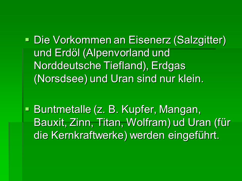 Die Vorkommen an Eisenerz (Salzgitter) und Erdöl (Alpenvorland und Norddeutsche Tiefland), Erdgas (Norsdsee) und Uran sind nur klein.