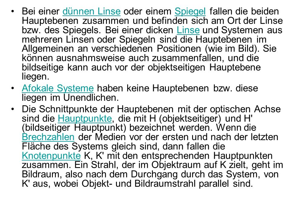 Bei einer dünnen Linse oder einem Spiegel fallen die beiden Hauptebenen zusammen und befinden sich am Ort der Linse bzw. des Spiegels. Bei einer dicken Linse und Systemen aus mehreren Linsen oder Spiegeln sind die Hauptebenen im Allgemeinen an verschiedenen Positionen (wie im Bild). Sie können ausnahmsweise auch zusammenfallen, und die bildseitige kann auch vor der objektseitigen Hauptebene liegen.