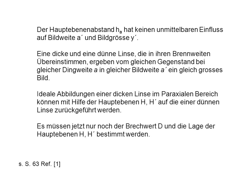 Der Hauptebenenabstand ha hat keinen unmittelbaren Einfluss auf Bildweite a´ und Bildgrösse y´. Eine dicke und eine dünne Linse, die in ihren Brennweiten Übereinstimmen, ergeben vom gleichen Gegenstand bei gleicher Dingweite a in gleicher Bildweite a´ ein gleich grosses Bild. Ideale Abbildungen einer dicken Linse im Paraxialen Bereich können mit Hilfe der Hauptebenen H, H´ auf die einer dünnen Linse zurückgeführt werden. Es müssen jetzt nur noch der Brechwert D und die Lage der Hauptebenen H, H´ bestimmt werden.