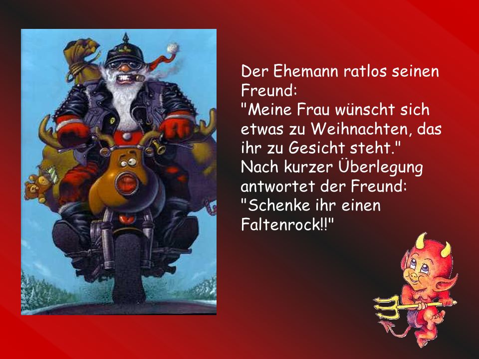 Der Ehemann ratlos seinen Freund: Meine Frau wünscht sich etwas zu Weihnachten, das ihr zu Gesicht steht. Nach kurzer Überlegung antwortet der Freund: Schenke ihr einen Faltenrock!!