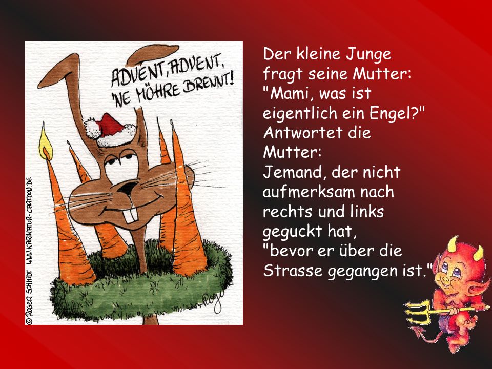Der kleine Junge fragt seine Mutter: Mami, was ist eigentlich ein Engel Antwortet die Mutter: Jemand, der nicht aufmerksam nach rechts und links geguckt hat, bevor er über die Strasse gegangen ist.