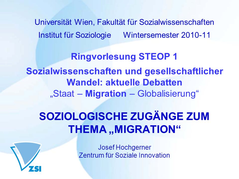 Universität Wien, Fakultät für Sozialwissenschaften Institut für Soziologie Wintersemester Ringvorlesung STEOP 1 Sozialwissenschaften und gesellschaftlicher Wandel: aktuelle Debatten „Staat – Migration – Globalisierung SOZIOLOGISCHE ZUGÄNGE ZUM THEMA „MIGRATION Josef Hochgerner Zentrum für Soziale Innovation