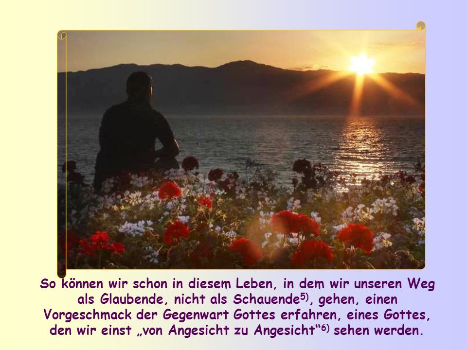 So können wir schon in diesem Leben, in dem wir unseren Weg als Glaubende, nicht als Schauende5), gehen, einen Vorgeschmack der Gegenwart Gottes erfahren, eines Gottes, den wir einst „von Angesicht zu Angesicht 6) sehen werden.
