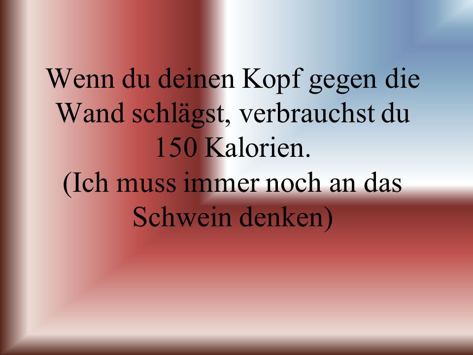 Wenn du deinen Kopf gegen die Wand schlägst, verbrauchst du 150 Kalorien.