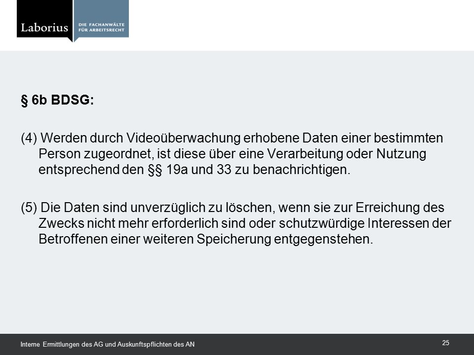 § 6b BDSG: (4) Werden durch Videoüberwachung erhobene Daten einer bestimmten Person zugeordnet, ist diese über eine Verarbeitung oder Nutzung entsprechend den §§ 19a und 33 zu benachrichtigen. (5) Die Daten sind unverzüglich zu löschen, wenn sie zur Erreichung des Zwecks nicht mehr erforderlich sind oder schutzwürdige Interessen der Betroffenen einer weiteren Speicherung entgegenstehen.