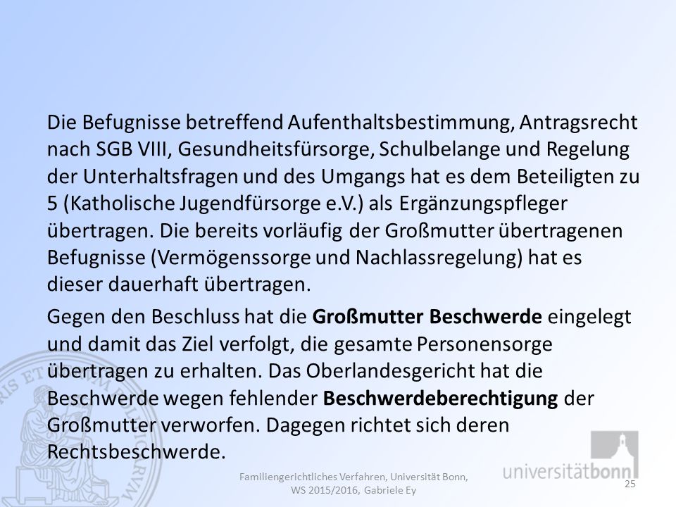 Die Befugnisse betreffend Aufenthaltsbestimmung, Antragsrecht nach SGB VIII, Gesundheitsfürsorge, Schulbelange und Regelung der Unterhaltsfragen und des Umgangs hat es dem Beteiligten zu 5 (Katholische Jugendfürsorge e.V.) als Ergänzungspfleger übertragen. Die bereits vorläufig der Großmutter übertragenen Befugnisse (Vermögenssorge und Nachlassregelung) hat es dieser dauerhaft übertragen. Gegen den Beschluss hat die Großmutter Beschwerde eingelegt und damit das Ziel verfolgt, die gesamte Personensorge übertragen zu erhalten. Das Oberlandesgericht hat die Beschwerde wegen fehlender Beschwerdeberechtigung der Großmutter verworfen. Dagegen richtet sich deren Rechtsbeschwerde.