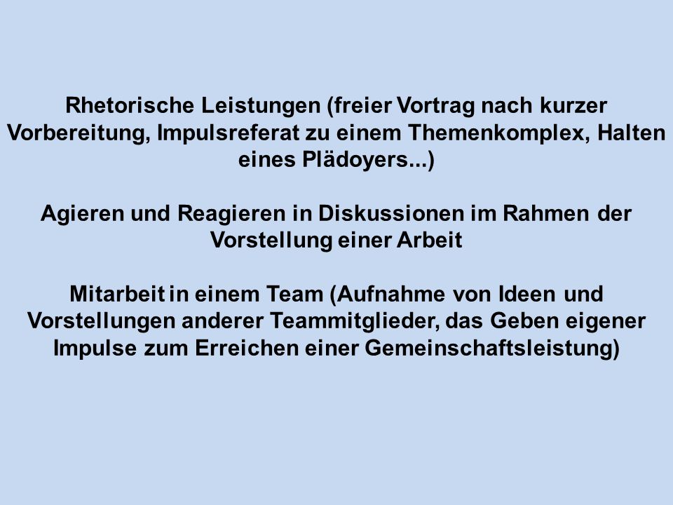 Rhetorische Leistungen (freier Vortrag nach kurzer Vorbereitung, Impulsreferat zu einem Themenkomplex, Halten eines Plädoyers...) Agieren und Reagieren in Diskussionen im Rahmen der Vorstellung einer Arbeit Mitarbeit in einem Team (Aufnahme von Ideen und Vorstellungen anderer Teammitglieder, das Geben eigener Impulse zum Erreichen einer Gemeinschaftsleistung)