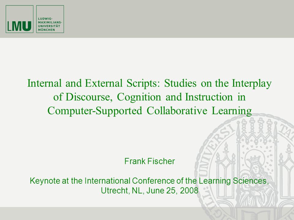 Internal and External Scripts: Studies on the Interplay of Discourse, Cognition and Instruction in Computer-Supported Collaborative Learning Frank Fischer Keynote at the International Conference of the Learning Sciences, Utrecht, NL, June 25, 2008
